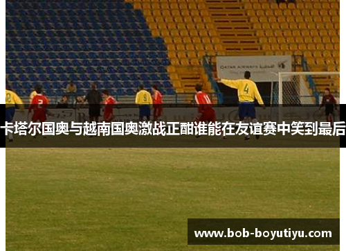 卡塔尔国奥与越南国奥激战正酣谁能在友谊赛中笑到最后